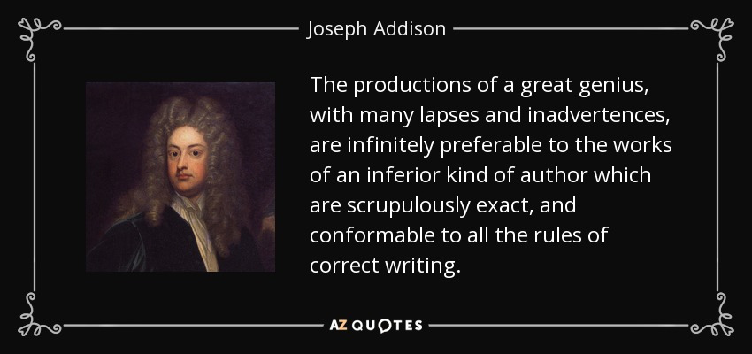 The productions of a great genius, with many lapses and inadvertences, are infinitely preferable to the works of an inferior kind of author which are scrupulously exact, and conformable to all the rules of correct writing. - Joseph Addison