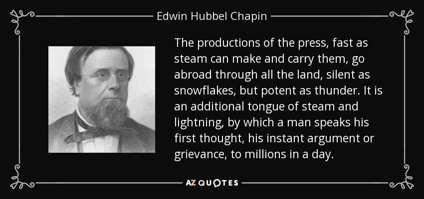 The productions of the press, fast as steam can make and carry them, go abroad through all the land, silent as snowflakes, but potent as thunder. It is an additional tongue of steam and lightning, by which a man speaks his first thought, his instant argument or grievance, to millions in a day. - Edwin Hubbel Chapin