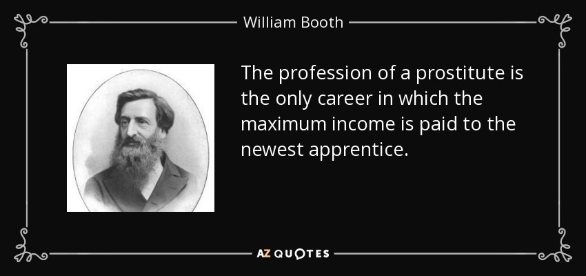 The profession of a prostitute is the only career in which the maximum income is paid to the newest apprentice. - William Booth