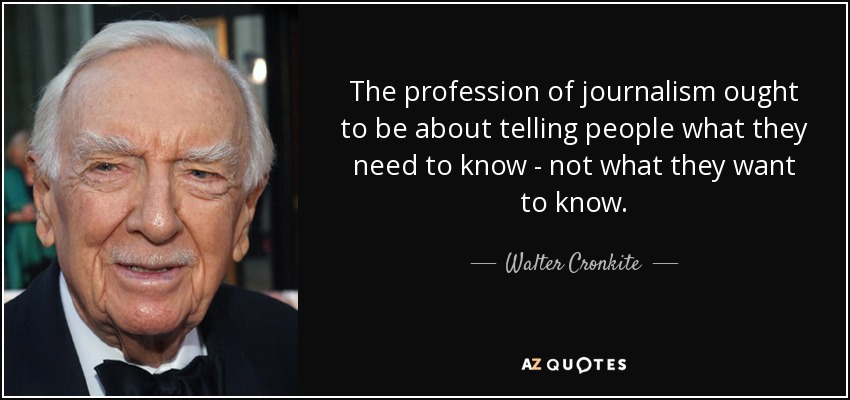 The profession of journalism ought to be about telling people what they need to know - not what they want to know. - Walter Cronkite