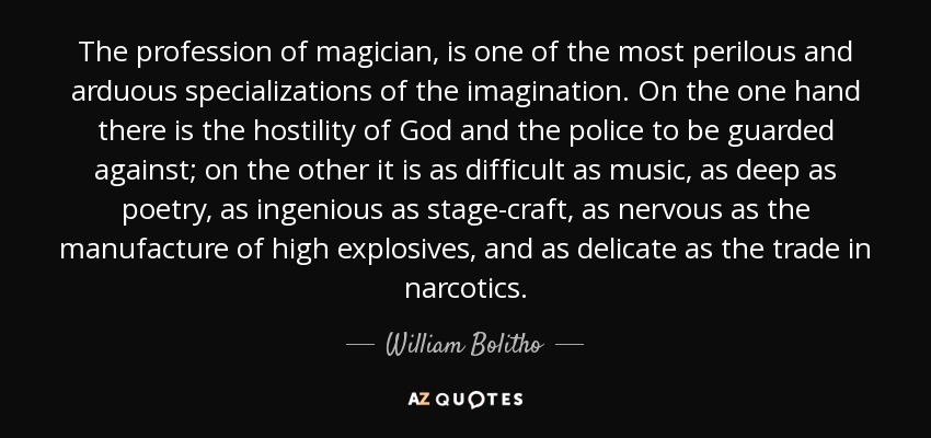 The profession of magician, is one of the most perilous and arduous specializations of the imagination. On the one hand there is the hostility of God and the police to be guarded against; on the other it is as difficult as music, as deep as poetry, as ingenious as stage-craft, as nervous as the manufacture of high explosives, and as delicate as the trade in narcotics. - William Bolitho