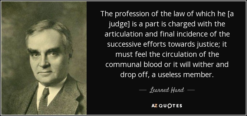 The profession of the law of which he [a judge] is a part is charged with the articulation and final incidence of the successive efforts towards justice; it must feel the circulation of the communal blood or it will wither and drop off, a useless member. - Learned Hand