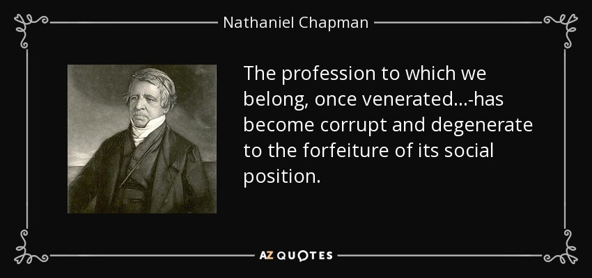 The profession to which we belong, once venerated...-has become corrupt and degenerate to the forfeiture of its social position. - Nathaniel Chapman