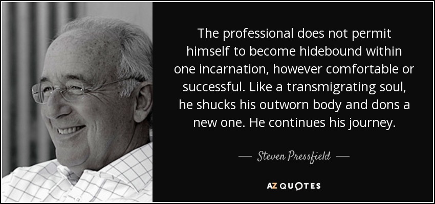 The professional does not permit himself to become hidebound within one incarnation, however comfortable or successful. Like a transmigrating soul, he shucks his outworn body and dons a new one. He continues his journey. - Steven Pressfield