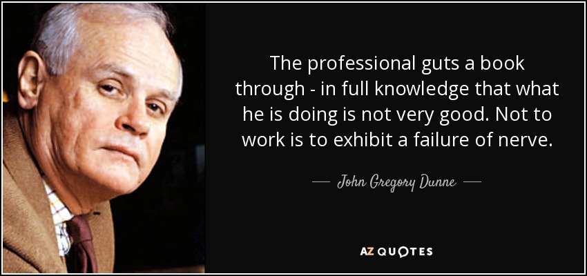 The professional guts a book through - in full knowledge that what he is doing is not very good. Not to work is to exhibit a failure of nerve. - John Gregory Dunne