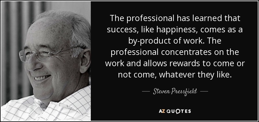 The professional has learned that success, like happiness, comes as a by-product of work. The professional concentrates on the work and allows rewards to come or not come, whatever they like. - Steven Pressfield