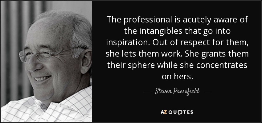 The professional is acutely aware of the intangibles that go into inspiration. Out of respect for them, she lets them work. She grants them their sphere while she concentrates on hers. - Steven Pressfield