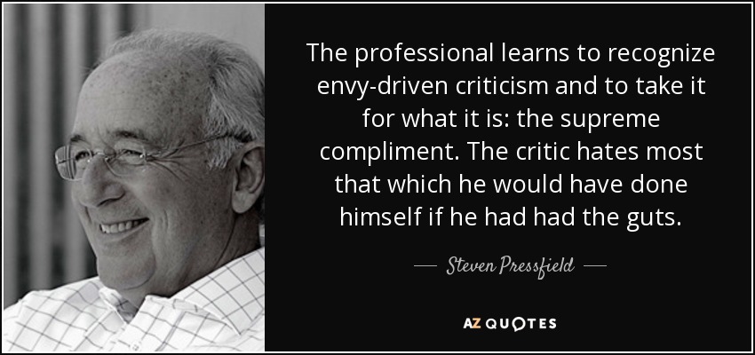 The professional learns to recognize envy-driven criticism and to take it for what it is: the supreme compliment. The critic hates most that which he would have done himself if he had had the guts. - Steven Pressfield