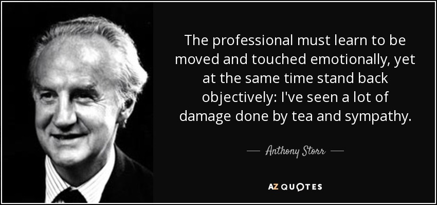 The professional must learn to be moved and touched emotionally, yet at the same time stand back objectively: I've seen a lot of damage done by tea and sympathy. - Anthony Storr