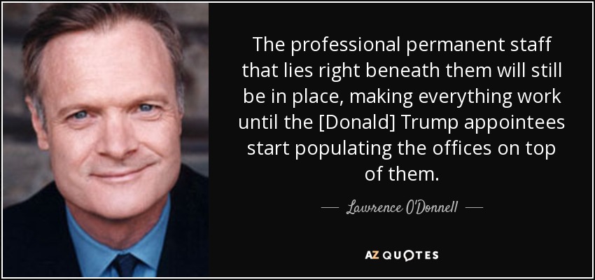 The professional permanent staff that lies right beneath them will still be in place, making everything work until the [Donald] Trump appointees start populating the offices on top of them. - Lawrence O'Donnell