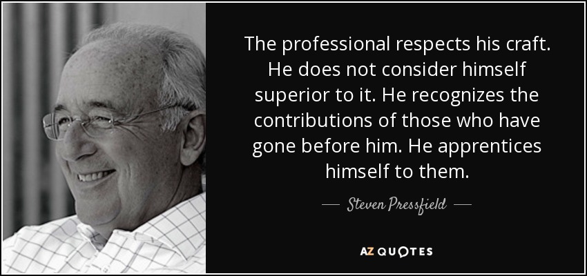 The professional respects his craft. He does not consider himself superior to it. He recognizes the contributions of those who have gone before him. He apprentices himself to them. - Steven Pressfield