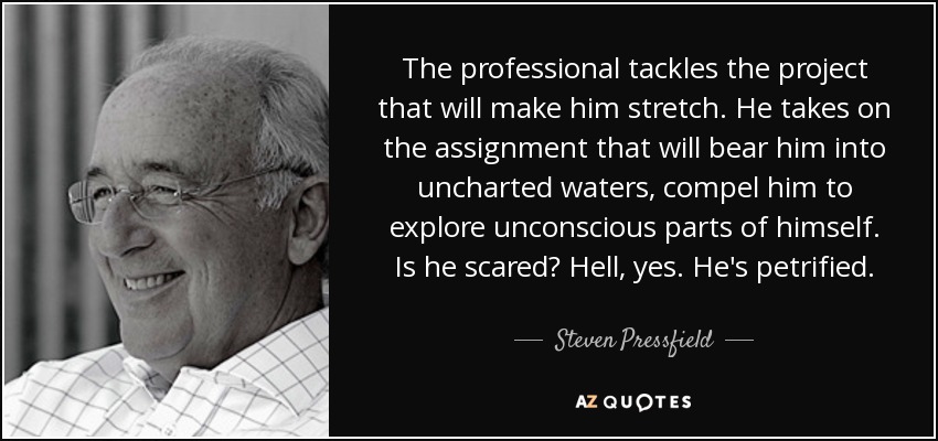 The professional tackles the project that will make him stretch. He takes on the assignment that will bear him into uncharted waters, compel him to explore unconscious parts of himself. Is he scared? Hell, yes. He's petrified. - Steven Pressfield