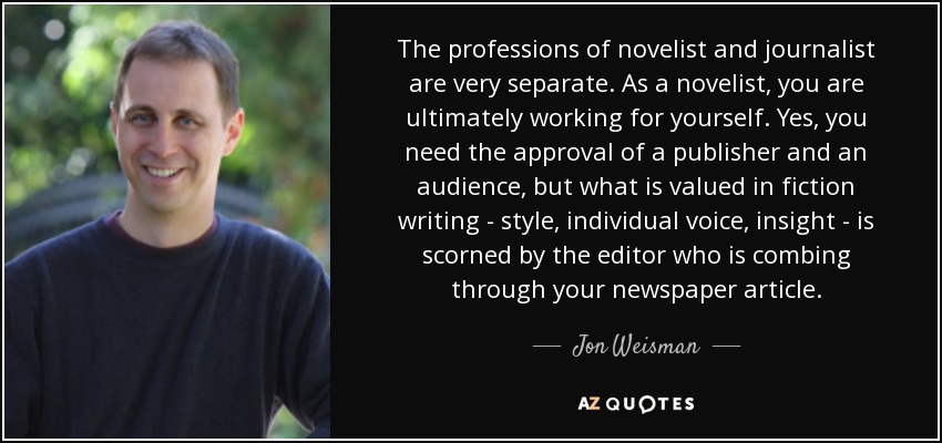 The professions of novelist and journalist are very separate. As a novelist, you are ultimately working for yourself. Yes, you need the approval of a publisher and an audience, but what is valued in fiction writing - style, individual voice, insight - is scorned by the editor who is combing through your newspaper article. - Jon Weisman