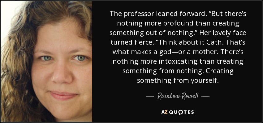 The professor leaned forward. “But there’s nothing more profound than creating something out of nothing.” Her lovely face turned fierce. “Think about it Cath. That’s what makes a god—or a mother. There’s nothing more intoxicating than creating something from nothing. Creating something from yourself. - Rainbow Rowell