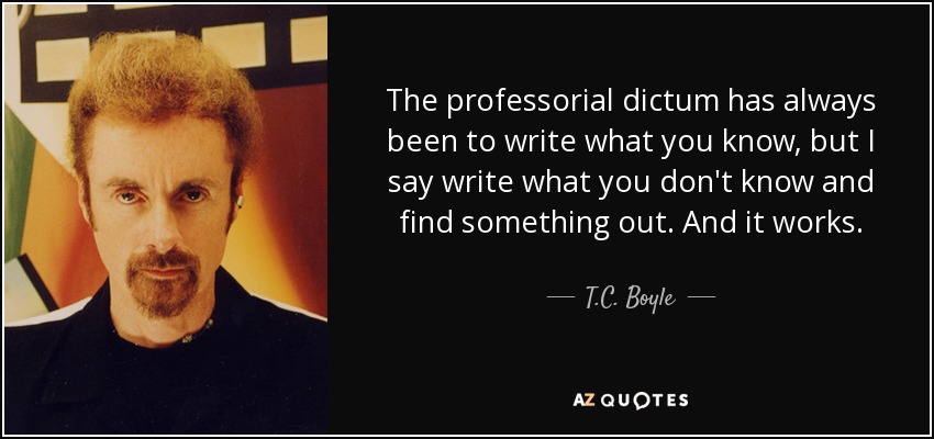 The professorial dictum has always been to write what you know, but I say write what you don't know and find something out. And it works. - T.C. Boyle