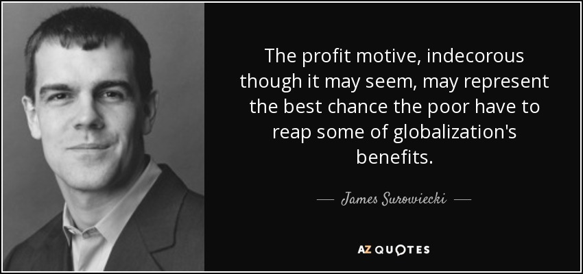 The profit motive, indecorous though it may seem, may represent the best chance the poor have to reap some of globalization's benefits. - James Surowiecki