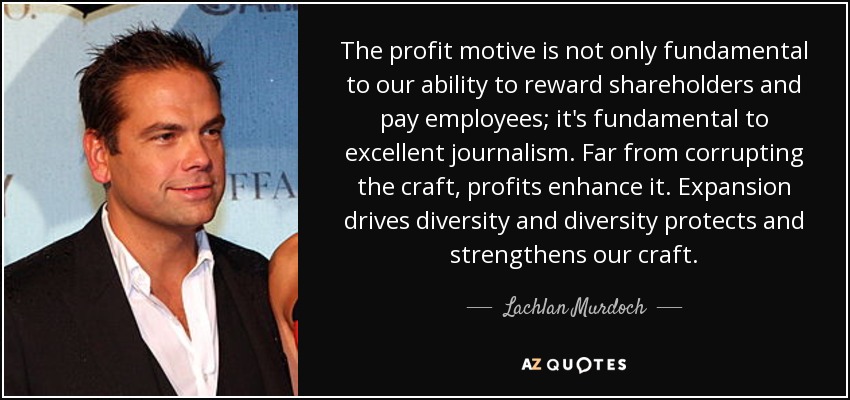 The profit motive is not only fundamental to our ability to reward shareholders and pay employees; it's fundamental to excellent journalism. Far from corrupting the craft, profits enhance it. Expansion drives diversity and diversity protects and strengthens our craft. - Lachlan Murdoch