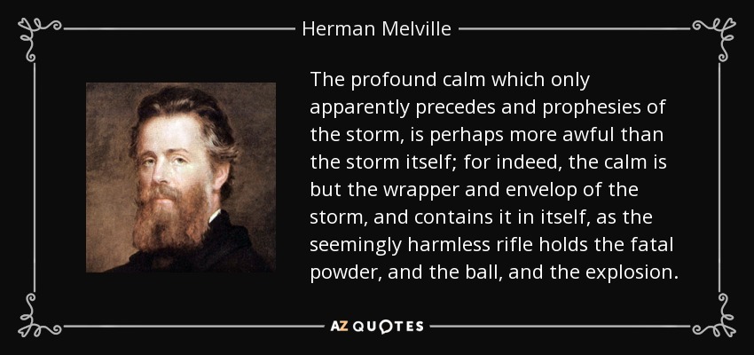 The profound calm which only apparently precedes and prophesies of the storm, is perhaps more awful than the storm itself; for indeed, the calm is but the wrapper and envelop of the storm, and contains it in itself, as the seemingly harmless rifle holds the fatal powder, and the ball, and the explosion. - Herman Melville