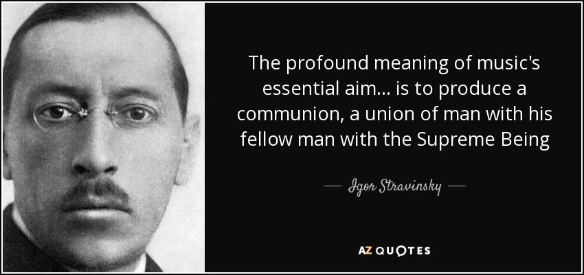 The profound meaning of music's essential aim... is to produce a communion, a union of man with his fellow man with the Supreme Being - Igor Stravinsky