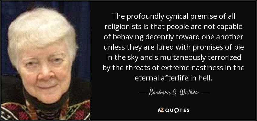The profoundly cynical premise of all religionists is that people are not capable of behaving decently toward one another unless they are lured with promises of pie in the sky and simultaneously terrorized by the threats of extreme nastiness in the eternal afterlife in hell. - Barbara G. Walker