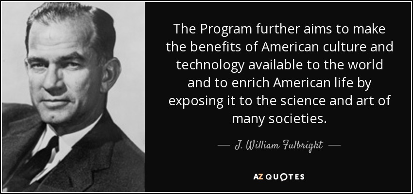 The Program further aims to make the benefits of American culture and technology available to the world and to enrich American life by exposing it to the science and art of many societies. - J. William Fulbright