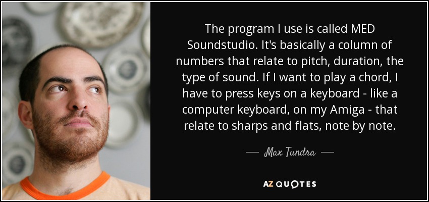 The program I use is called MED Soundstudio. It's basically a column of numbers that relate to pitch, duration, the type of sound. If I want to play a chord, I have to press keys on a keyboard - like a computer keyboard, on my Amiga - that relate to sharps and flats, note by note. - Max Tundra