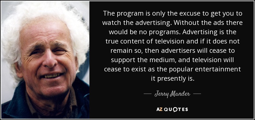 The program is only the excuse to get you to watch the advertising. Without the ads there would be no programs. Advertising is the true content of television and if it does not remain so, then advertisers will cease to support the medium, and television will cease to exist as the popular entertainment it presently is. - Jerry Mander
