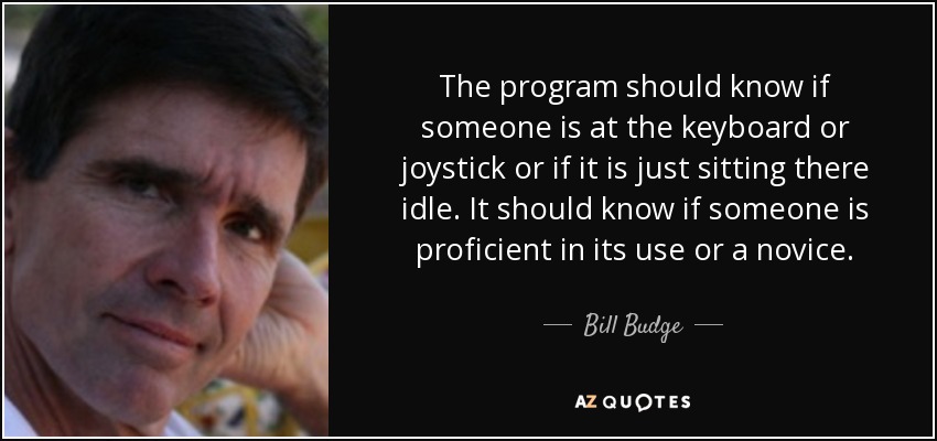 The program should know if someone is at the keyboard or joystick or if it is just sitting there idle. It should know if someone is proficient in its use or a novice. - Bill Budge