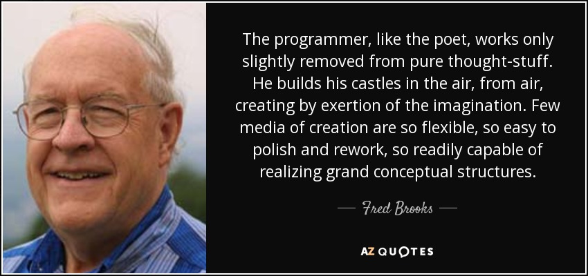 The programmer, like the poet, works only slightly removed from pure thought-stuff. He builds his castles in the air, from air, creating by exertion of the imagination. Few media of creation are so flexible, so easy to polish and rework, so readily capable of realizing grand conceptual structures. - Fred Brooks