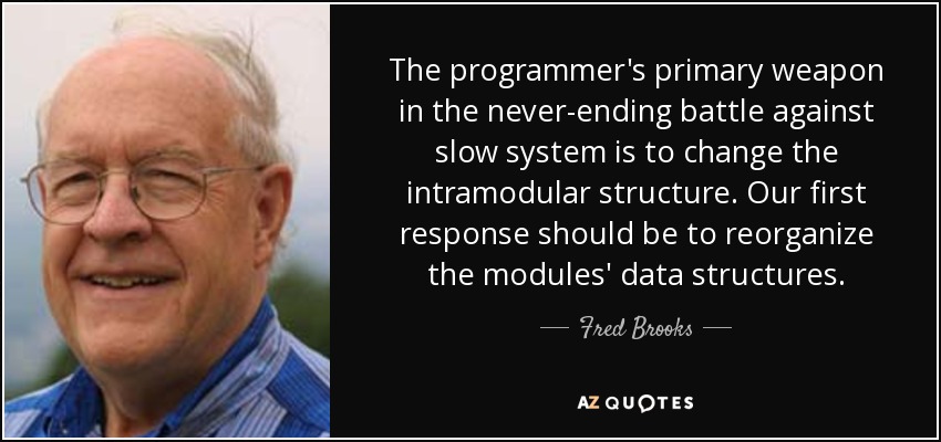 The programmer's primary weapon in the never-ending battle against slow system is to change the intramodular structure. Our first response should be to reorganize the modules' data structures. - Fred Brooks