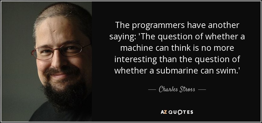 The programmers have another saying: 'The question of whether a machine can think is no more interesting than the question of whether a submarine can swim.' - Charles Stross