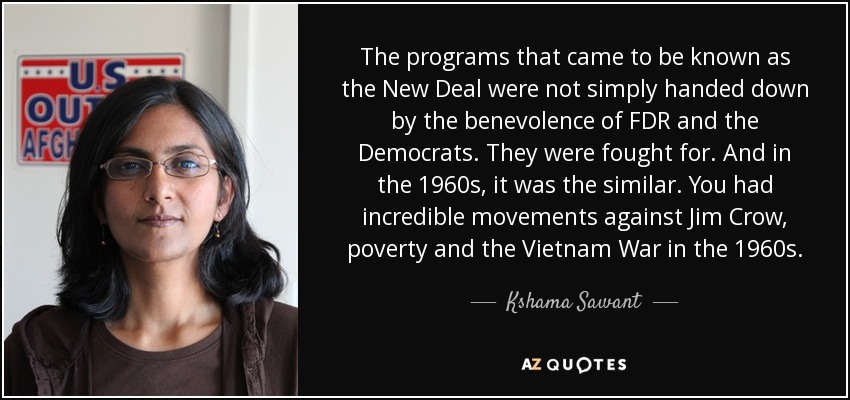 The programs that came to be known as the New Deal were not simply handed down by the benevolence of FDR and the Democrats. They were fought for. And in the 1960s, it was the similar. You had incredible movements against Jim Crow, poverty and the Vietnam War in the 1960s. - Kshama Sawant