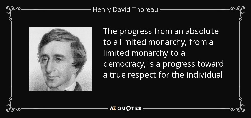 The progress from an absolute to a limited monarchy, from a limited monarchy to a democracy, is a progress toward a true respect for the individual. - Henry David Thoreau