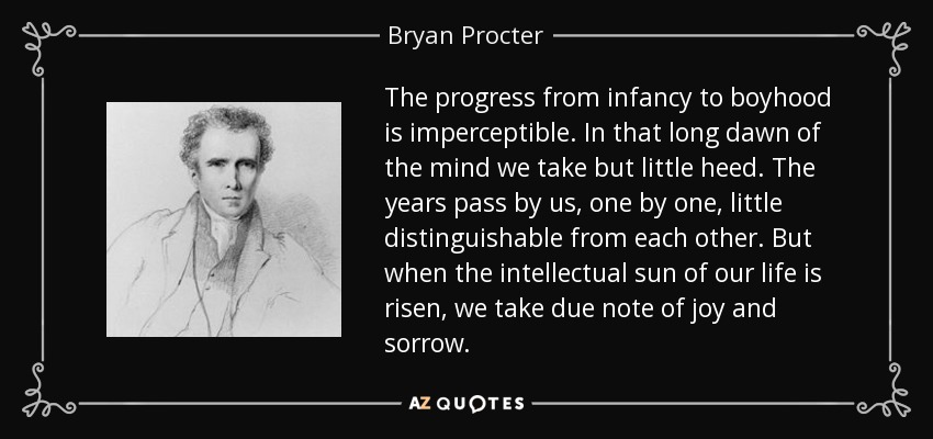 The progress from infancy to boyhood is imperceptible. In that long dawn of the mind we take but little heed. The years pass by us, one by one, little distinguishable from each other. But when the intellectual sun of our life is risen, we take due note of joy and sorrow. - Bryan Procter