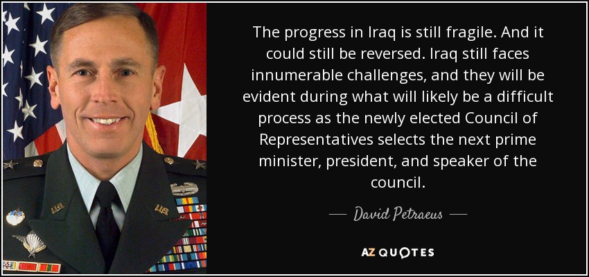 The progress in Iraq is still fragile. And it could still be reversed. Iraq still faces innumerable challenges, and they will be evident during what will likely be a difficult process as the newly elected Council of Representatives selects the next prime minister, president, and speaker of the council. - David Petraeus