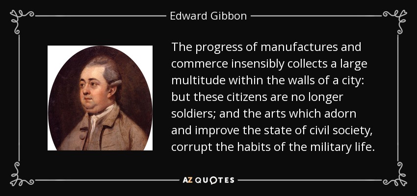 The progress of manufactures and commerce insensibly collects a large multitude within the walls of a city: but these citizens are no longer soldiers; and the arts which adorn and improve the state of civil society, corrupt the habits of the military life. - Edward Gibbon