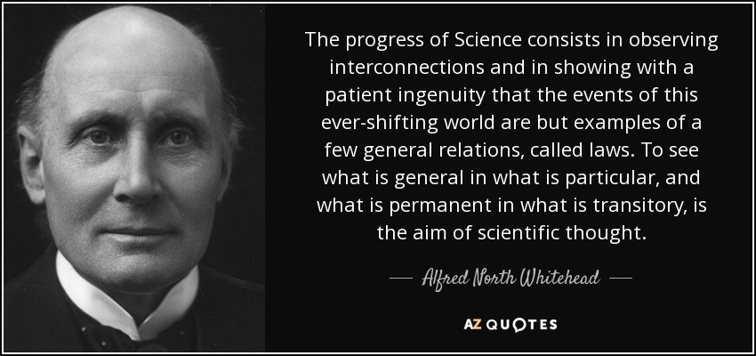 The progress of Science consists in observing interconnections and in showing with a patient ingenuity that the events of this ever-shifting world are but examples of a few general relations, called laws. To see what is general in what is particular, and what is permanent in what is transitory, is the aim of scientific thought. - Alfred North Whitehead