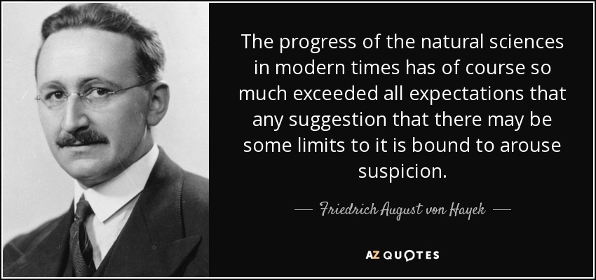 The progress of the natural sciences in modern times has of course so much exceeded all expectations that any suggestion that there may be some limits to it is bound to arouse suspicion. - Friedrich August von Hayek