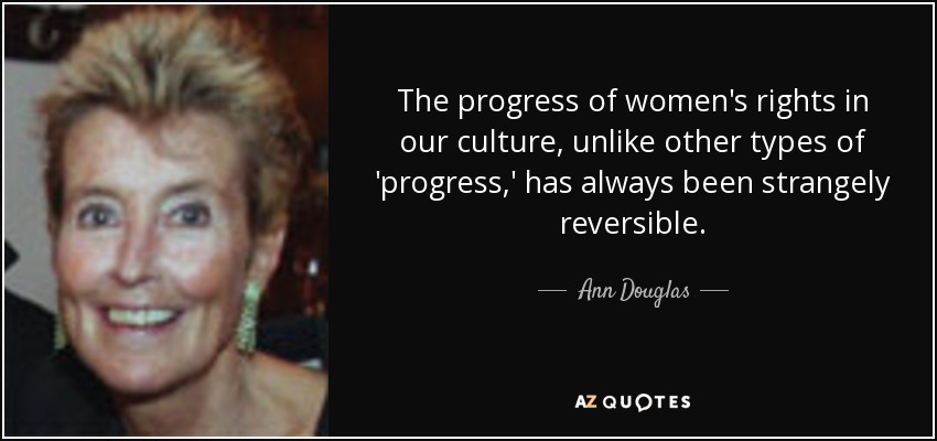 The progress of women's rights in our culture, unlike other types of 'progress,' has always been strangely reversible. - Ann Douglas
