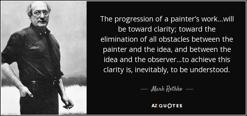 The progression of a painter’s work…will be toward clarity; toward the elimination of all obstacles between the painter and the idea, and between the idea and the observer…to achieve this clarity is, inevitably, to be understood. - Mark Rothko