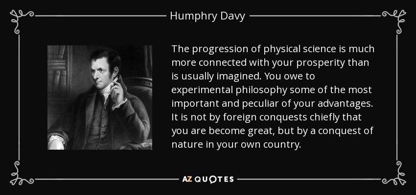 The progression of physical science is much more connected with your prosperity than is usually imagined. You owe to experimental philosophy some of the most important and peculiar of your advantages. It is not by foreign conquests chiefly that you are become great, but by a conquest of nature in your own country. - Humphry Davy