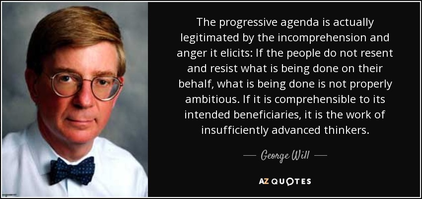 The progressive agenda is actually legitimated by the incomprehension and anger it elicits: If the people do not resent and resist what is being done on their behalf, what is being done is not properly ambitious. If it is comprehensible to its intended beneficiaries, it is the work of insufficiently advanced thinkers. - George Will