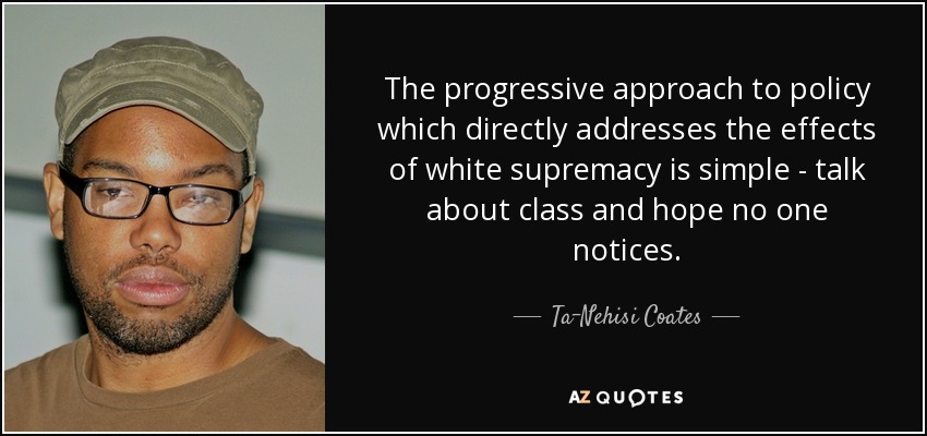 The progressive approach to policy which directly addresses the effects of white supremacy is simple - talk about class and hope no one notices. - Ta-Nehisi Coates