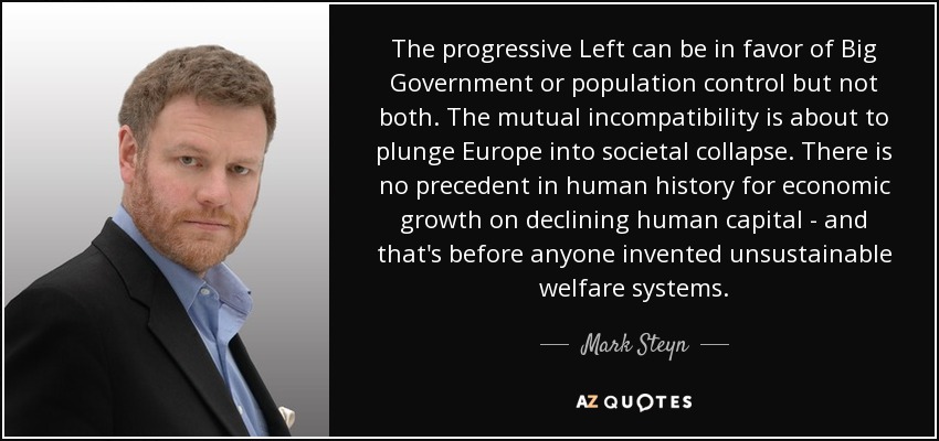 The progressive Left can be in favor of Big Government or population control but not both. The mutual incompatibility is about to plunge Europe into societal collapse. There is no precedent in human history for economic growth on declining human capital - and that's before anyone invented unsustainable welfare systems. - Mark Steyn