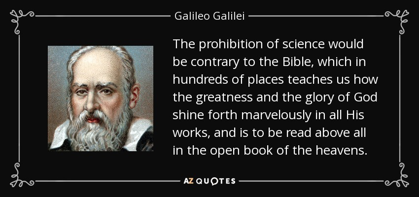 The prohibition of science would be contrary to the Bible, which in hundreds of places teaches us how the greatness and the glory of God shine forth marvelously in all His works, and is to be read above all in the open book of the heavens. - Galileo Galilei