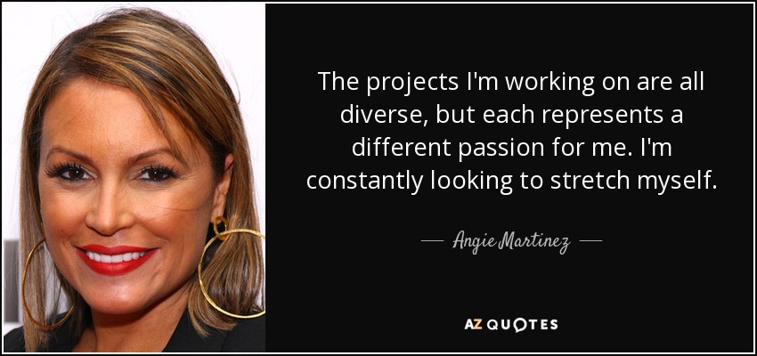 The projects I'm working on are all diverse, but each represents a different passion for me. I'm constantly looking to stretch myself. - Angie Martinez