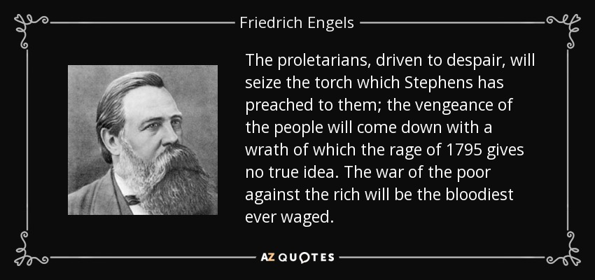 The proletarians, driven to despair, will seize the torch which Stephens has preached to them; the vengeance of the people will come down with a wrath of which the rage of 1795 gives no true idea. The war of the poor against the rich will be the bloodiest ever waged. - Friedrich Engels
