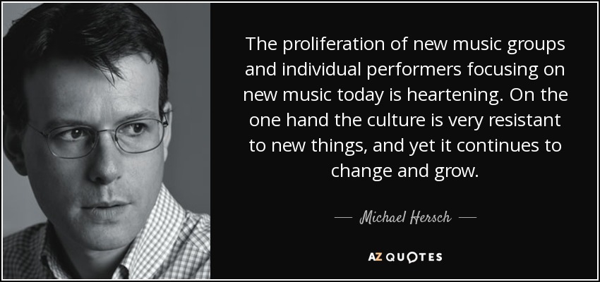 The proliferation of new music groups and individual performers focusing on new music today is heartening. On the one hand the culture is very resistant to new things, and yet it continues to change and grow. - Michael Hersch