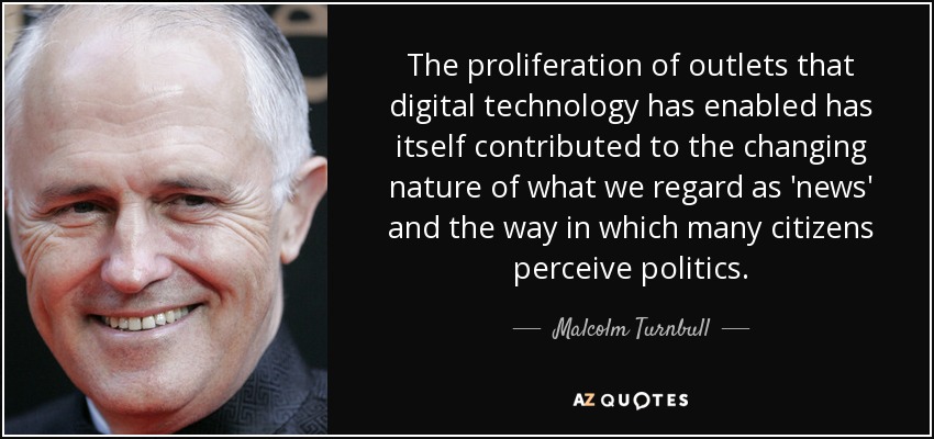 The proliferation of outlets that digital technology has enabled has itself contributed to the changing nature of what we regard as 'news' and the way in which many citizens perceive politics. - Malcolm Turnbull
