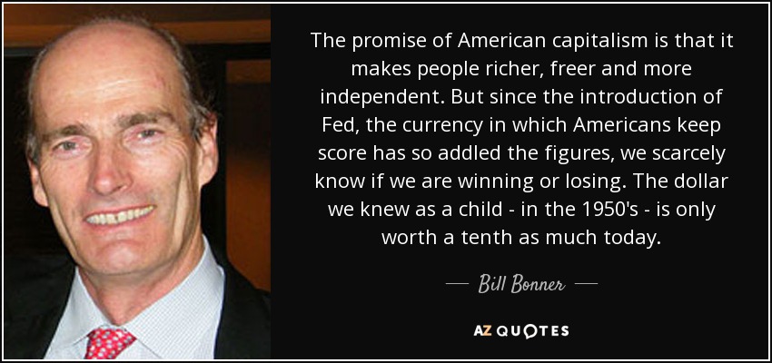 The promise of American capitalism is that it makes people richer, freer and more independent. But since the introduction of Fed, the currency in which Americans keep score has so addled the figures, we scarcely know if we are winning or losing. The dollar we knew as a child - in the 1950's - is only worth a tenth as much today. - Bill Bonner